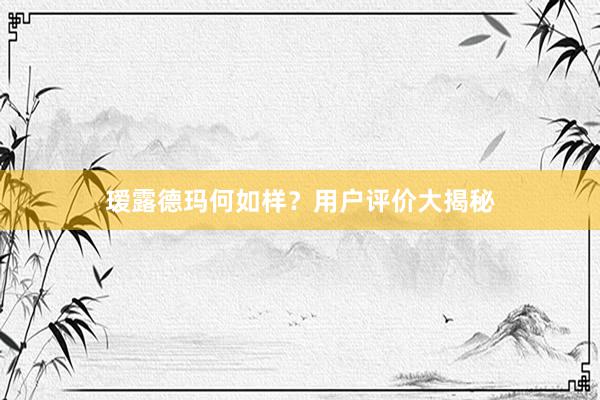 瑷露德玛何如样？用户评价大揭秘