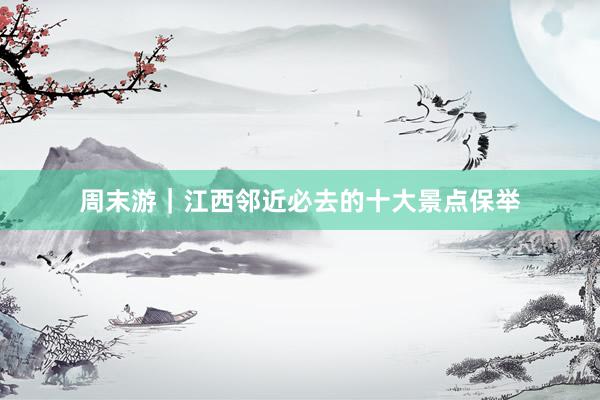 周末游｜江西邻近必去的十大景点保举