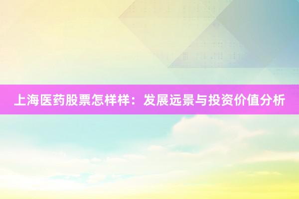 上海医药股票怎样样：发展远景与投资价值分析