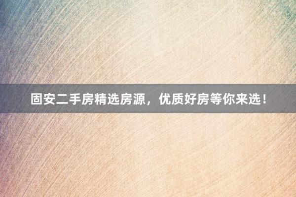 固安二手房精选房源，优质好房等你来选！
