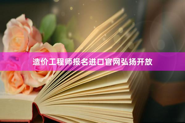 造价工程师报名进口官网弘扬开放