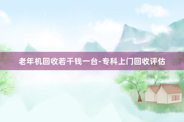 老年机回收若干钱一台-专科上门回收评估