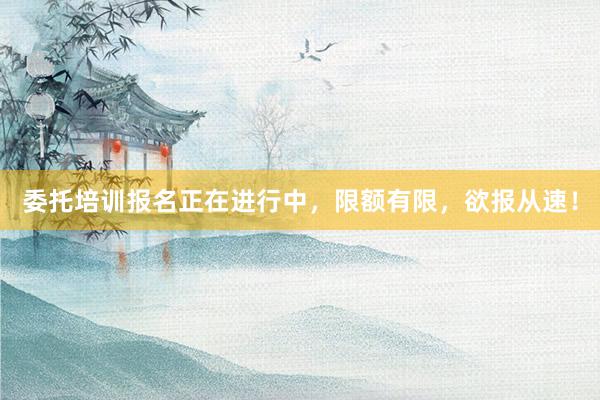 委托培训报名正在进行中，限额有限，欲报从速！