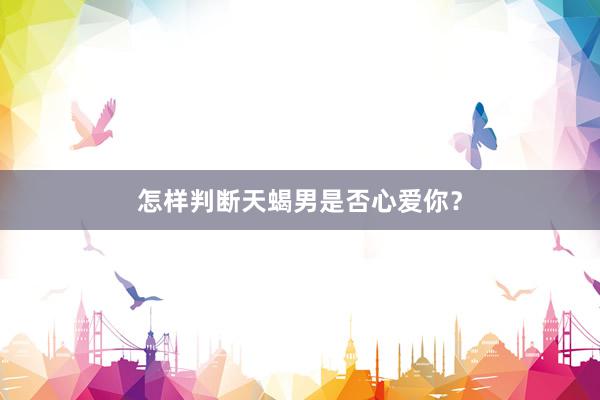 怎样判断天蝎男是否心爱你？